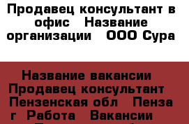 Продавец-консультант в офис › Название организации ­ ООО.Сура › Название вакансии ­ Продавец-консультант - Пензенская обл., Пенза г. Работа » Вакансии   . Пензенская обл.